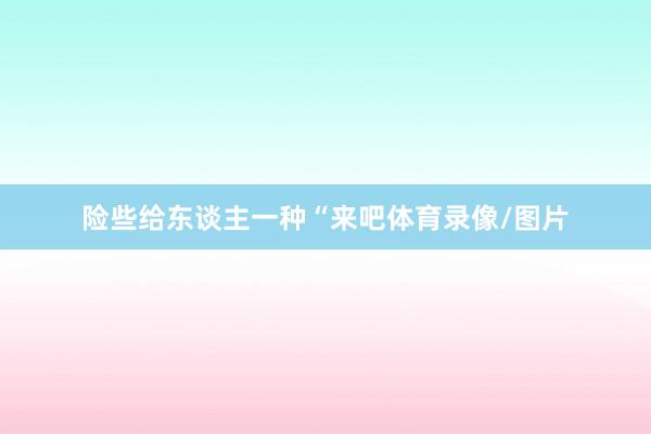 险些给东谈主一种“来吧体育录像/图片