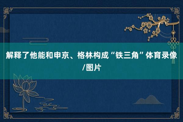 解释了他能和申京、格林构成“铁三角”体育录像/图片