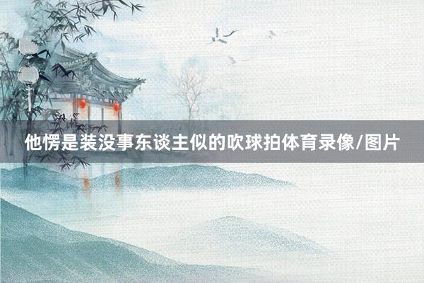 他愣是装没事东谈主似的吹球拍体育录像/图片