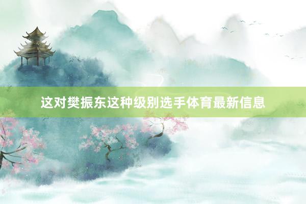 这对樊振东这种级别选手体育最新信息
