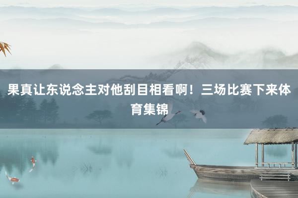 果真让东说念主对他刮目相看啊！三场比赛下来体育集锦