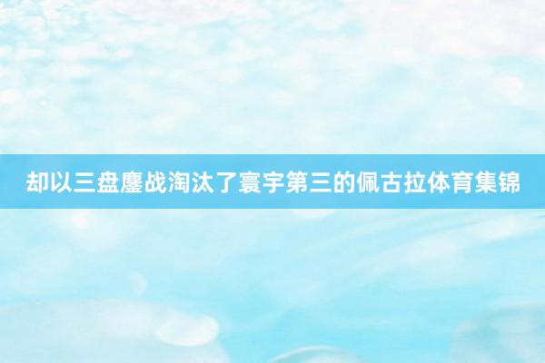 却以三盘鏖战淘汰了寰宇第三的佩古拉体育集锦