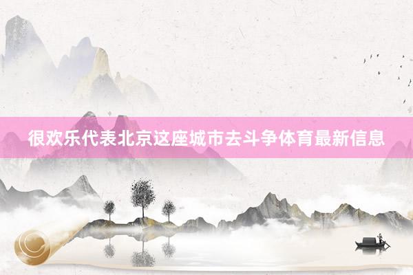 很欢乐代表北京这座城市去斗争体育最新信息