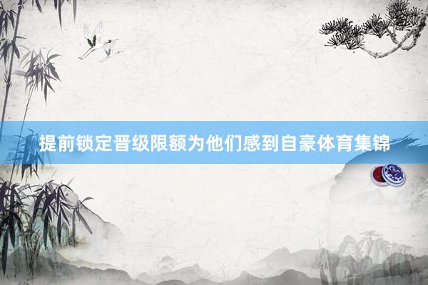 提前锁定晋级限额为他们感到自豪体育集锦