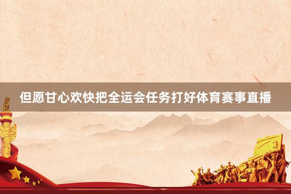但愿甘心欢快把全运会任务打好体育赛事直播