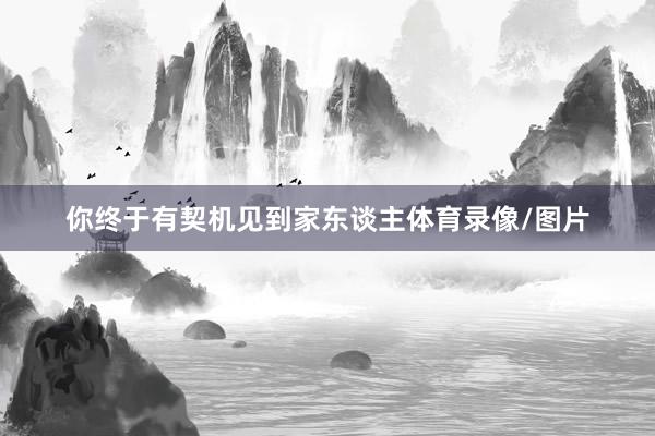 你终于有契机见到家东谈主体育录像/图片