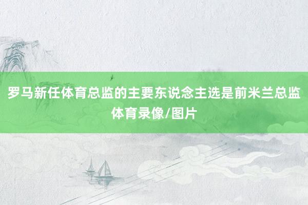 罗马新任体育总监的主要东说念主选是前米兰总监体育录像/图片