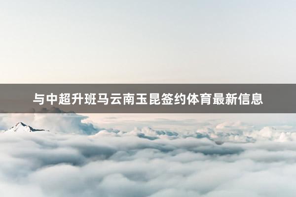与中超升班马云南玉昆签约体育最新信息