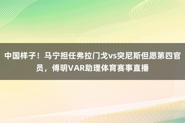 中国样子！马宁担任弗拉门戈vs突尼斯但愿第四官员，傅明VAR助理体育赛事直播