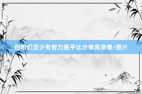但咱们至少有智力扳平比分体育录像/图片