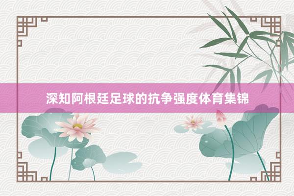 深知阿根廷足球的抗争强度体育集锦
