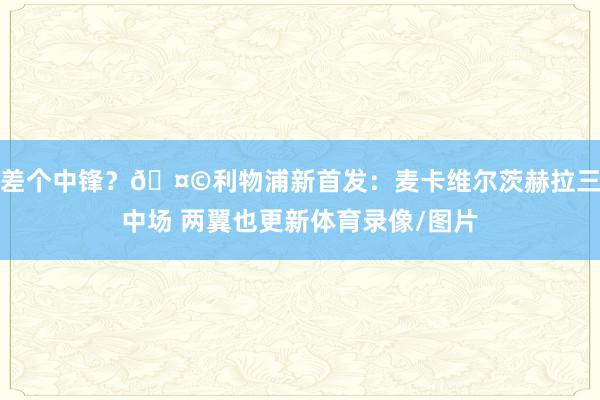 差个中锋？🤩利物浦新首发：麦卡维尔茨赫拉三中场 两翼也更新体育录像/图片