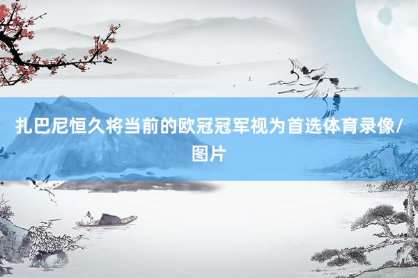 扎巴尼恒久将当前的欧冠冠军视为首选体育录像/图片