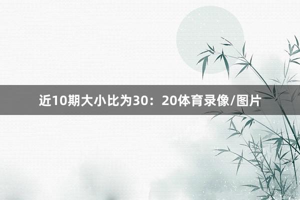 近10期大小比为30：20体育录像/图片