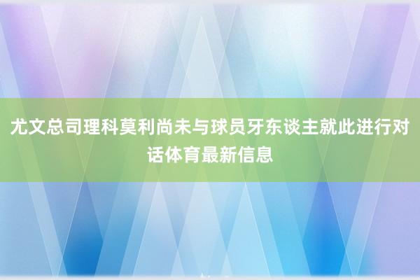 尤文总司理科莫利尚未与球员牙东谈主就此进行对话体育最新信息