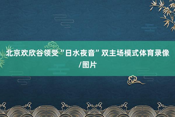 北京欢欣谷领受“日水夜音”双主场模式体育录像/图片