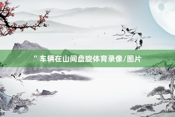 ”　　车辆在山间盘旋体育录像/图片