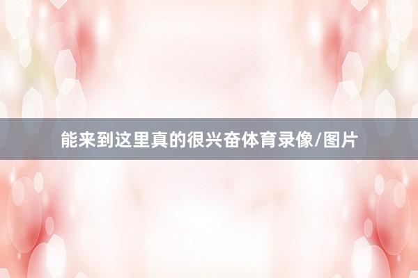 能来到这里真的很兴奋体育录像/图片