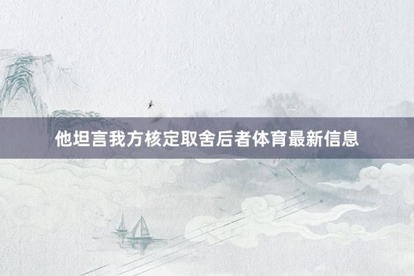他坦言我方核定取舍后者体育最新信息