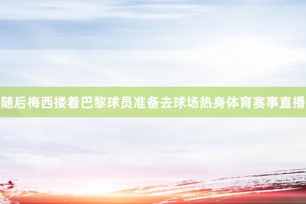 随后梅西搂着巴黎球员准备去球场热身体育赛事直播
