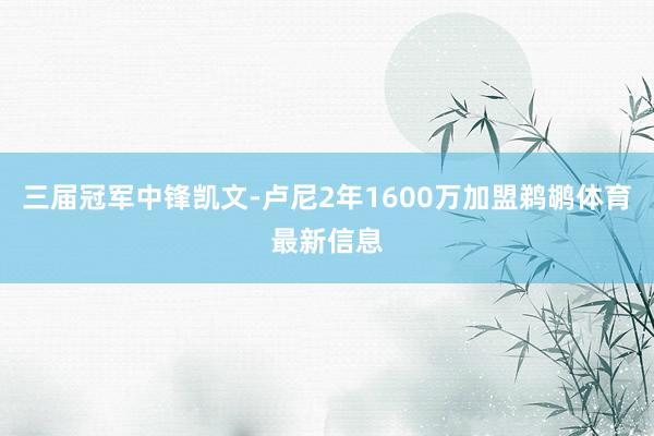 三届冠军中锋凯文-卢尼2年1600万加盟鹈鹕体育最新信息