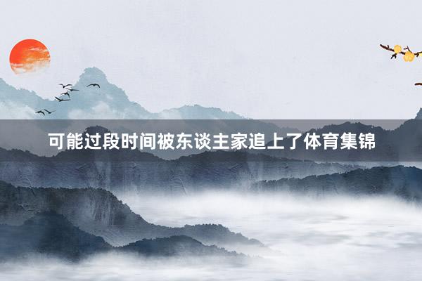 可能过段时间被东谈主家追上了体育集锦