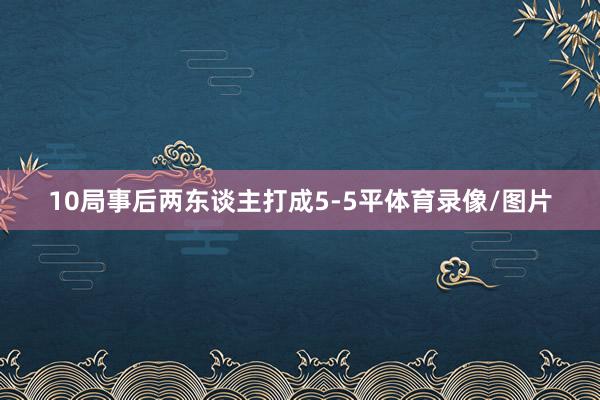 10局事后两东谈主打成5-5平体育录像/图片
