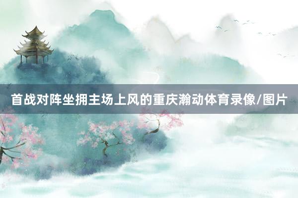 首战对阵坐拥主场上风的重庆瀚动体育录像/图片
