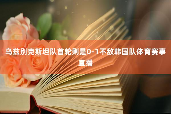 乌兹别克斯坦队首轮则是0-1不敌韩国队体育赛事直播