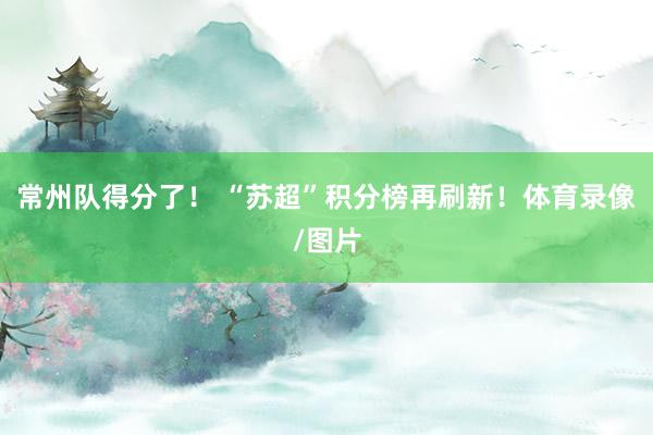 常州队得分了！ “苏超”积分榜再刷新！体育录像/图片