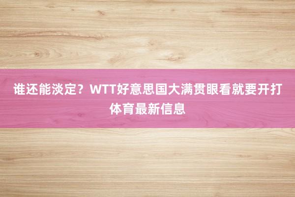 谁还能淡定？WTT好意思国大满贯眼看就要开打体育最新信息