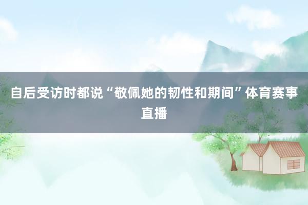自后受访时都说“敬佩她的韧性和期间”体育赛事直播