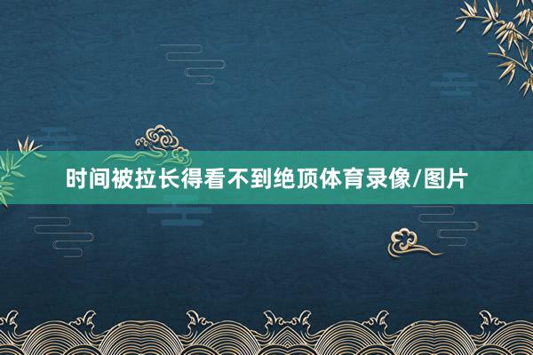 时间被拉长得看不到绝顶体育录像/图片