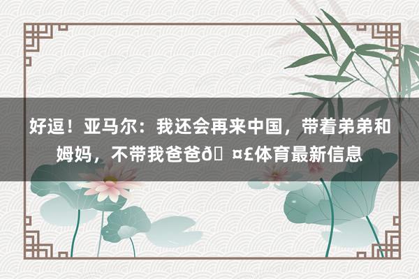 好逗！亚马尔：我还会再来中国，带着弟弟和姆妈，不带我爸爸🤣体育最新信息