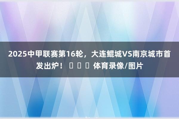 2025中甲联赛第16轮，大连鲲城VS南京城市首发出炉！ ​​​体育录像/图片