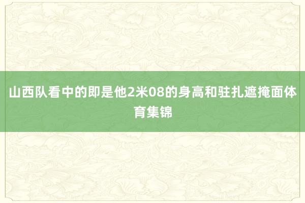 山西队看中的即是他2米08的身高和驻扎遮掩面体育集锦