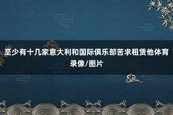 至少有十几家意大利和国际俱乐部苦求租赁他体育录像/图片