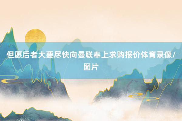 但愿后者大要尽快向曼联奉上求购报价体育录像/图片