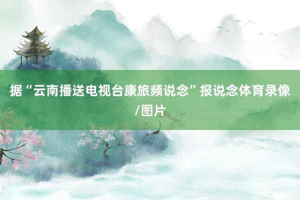 据“云南播送电视台康旅频说念”报说念体育录像/图片