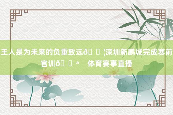 王人是为未来的负重致远💦深圳新鹏城完成赛前官训💪    体育赛事直播