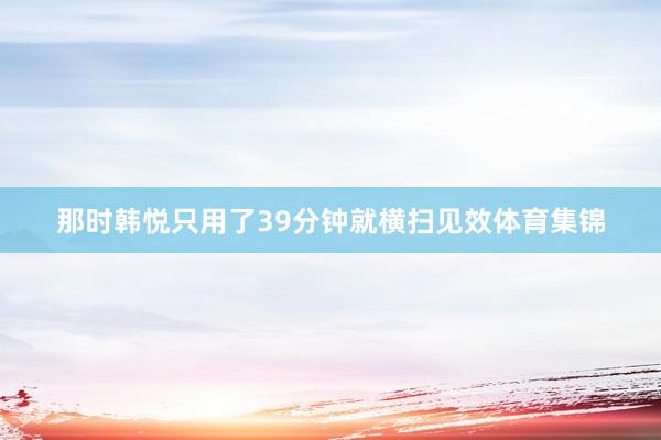 那时韩悦只用了39分钟就横扫见效体育集锦