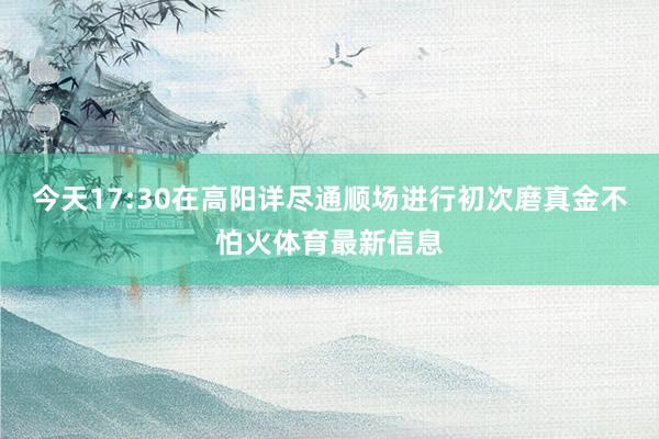今天17:30在高阳详尽通顺场进行初次磨真金不怕火体育最新信息