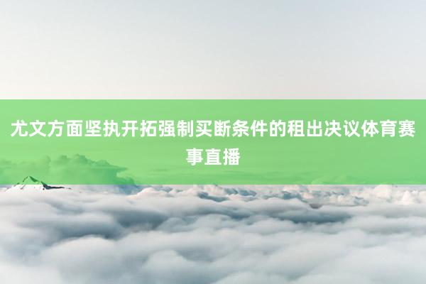 尤文方面坚执开拓强制买断条件的租出决议体育赛事直播