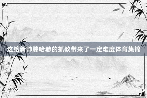 这给新帅滕哈赫的抓教带来了一定难度体育集锦