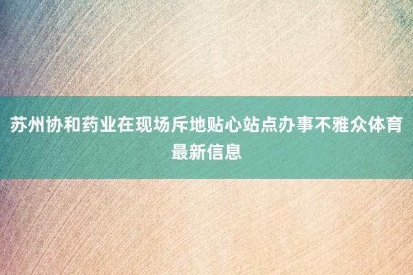 苏州协和药业在现场斥地贴心站点办事不雅众体育最新信息