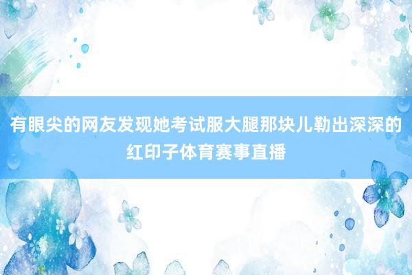 有眼尖的网友发现她考试服大腿那块儿勒出深深的红印子体育赛事直播