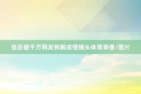 自后被千万网友拆解成慢镜头体育录像/图片