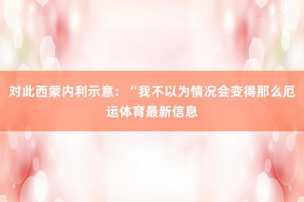 对此西蒙内利示意：“我不以为情况会变得那么厄运体育最新信息