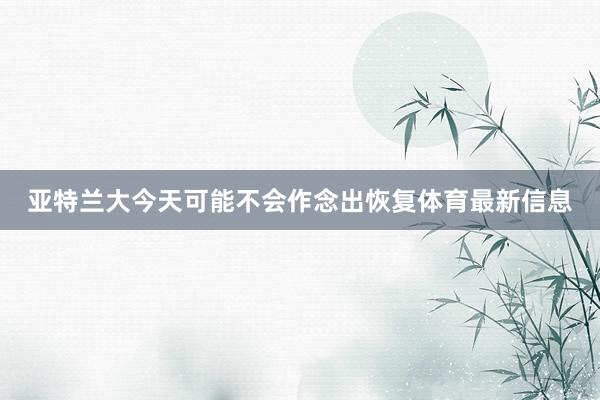 亚特兰大今天可能不会作念出恢复体育最新信息