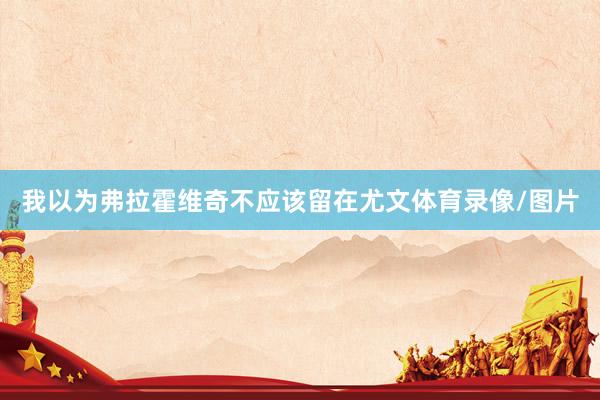 我以为弗拉霍维奇不应该留在尤文体育录像/图片